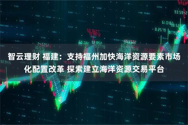 智云理财 福建：支持福州加快海洋资源要素市场化配置改革 探索建立海洋资源交易平台