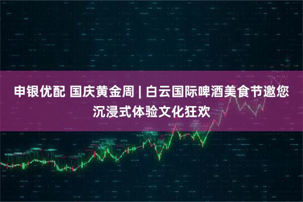申银优配 国庆黄金周 | 白云国际啤酒美食节邀您沉浸式体验文化狂欢