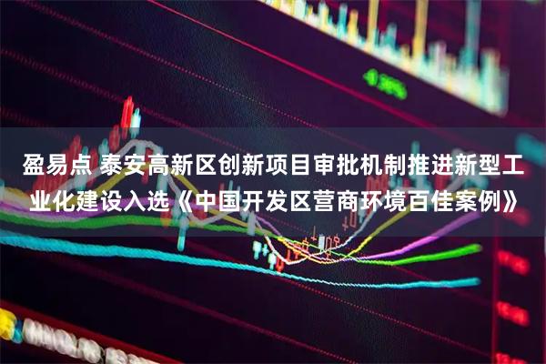盈易点 泰安高新区创新项目审批机制推进新型工业化建设入选《中国开发区营商环境百佳案例》