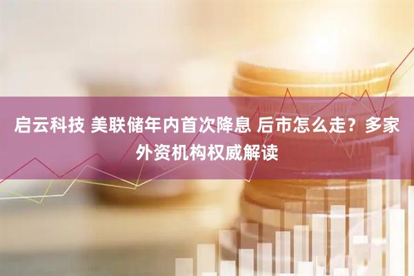 启云科技 美联储年内首次降息 后市怎么走？多家外资机构权威解读