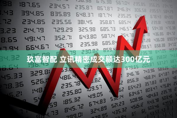 玖富智配 立讯精密成交额达300亿元