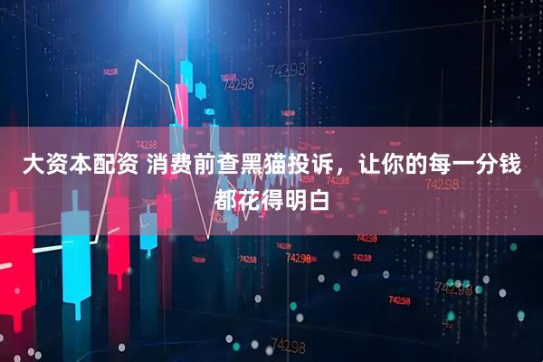 大资本配资 消费前查黑猫投诉，让你的每一分钱都花得明白