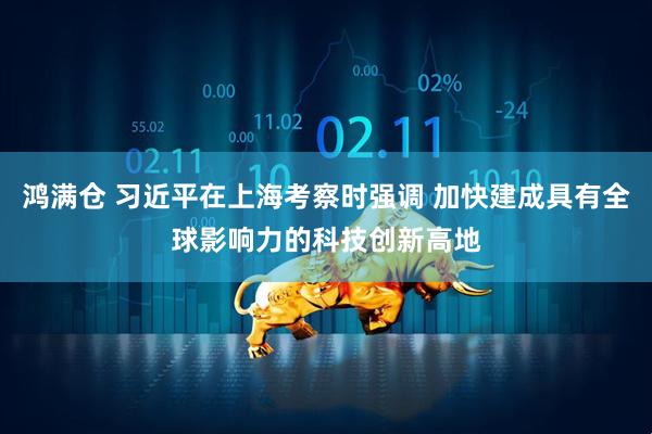 鸿满仓 习近平在上海考察时强调 加快建成具有全球影响力的科技创新高地