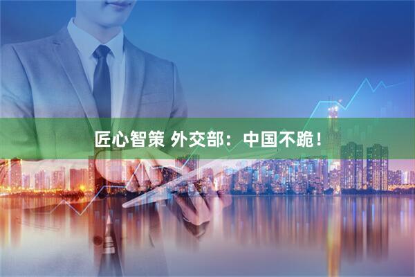 匠心智策 外交部：中国不跪！