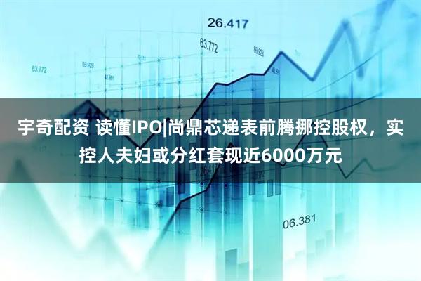 宇奇配资 读懂IPO|尚鼎芯递表前腾挪控股权，实控人夫妇或分红套现近6000万元