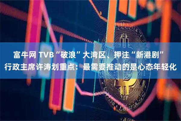 富牛网 TVB“破浪”大湾区、押注“新港剧” 行政主席许涛划重点：最需要推动的是心态年轻化