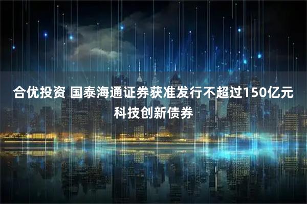 合优投资 国泰海通证券获准发行不超过150亿元科技创新债券