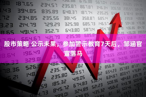 股市策略 公示未果，参加警示教育7天后，邹涵官宣落马