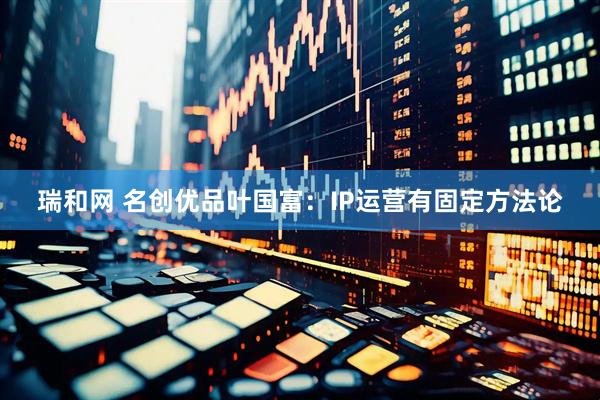 瑞和网 名创优品叶国富：IP运营有固定方法论