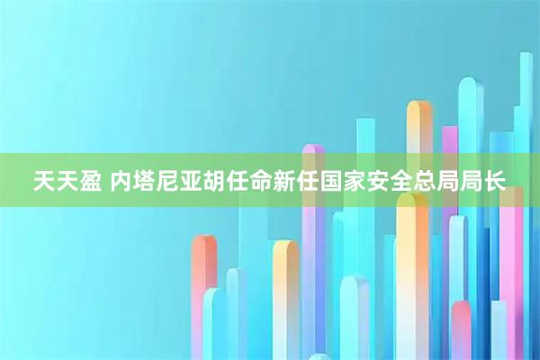 天天盈 内塔尼亚胡任命新任国家安全总局局长