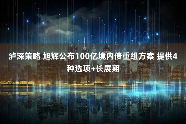 泸深策略 旭辉公布100亿境内债重组方案 提供4种选项+长展期