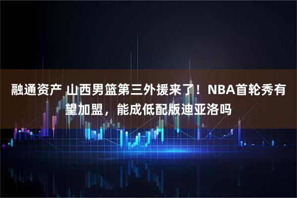 融通资产 山西男篮第三外援来了!NBA首轮秀有望加盟,能成低配版迪亚洛吗