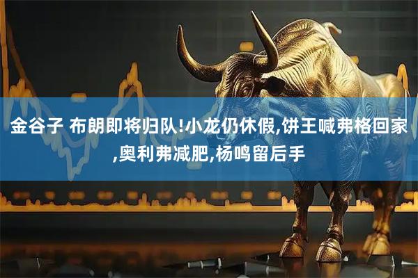 金谷子 布朗即将归队!小龙仍休假,饼王喊弗格回家,奥利弗减肥,杨鸣留后手