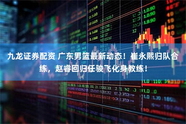 九龙证券配资 广东男篮最新动态！崔永熙归队合练，赵睿回归任骏飞化身教练！