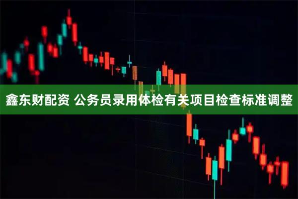 鑫东财配资 公务员录用体检有关项目检查标准调整