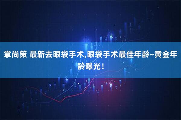 掌尚策 最新去眼袋手术,眼袋手术最佳年龄~黄金年龄曝光！