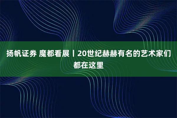 扬帆证券 魔都看展丨20世纪赫赫有名的艺术家们都在这里