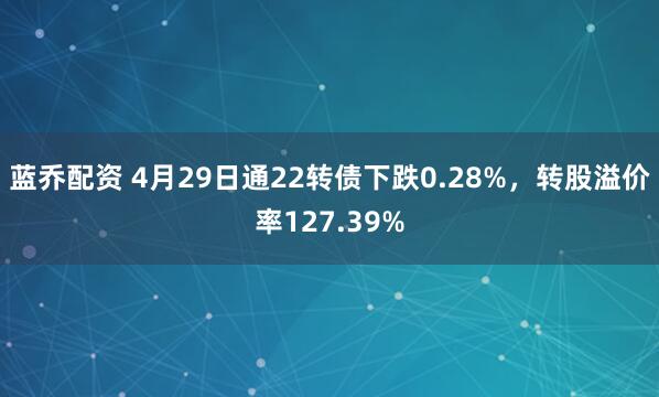 蓝乔配资 4月29日通22转债下跌0.28%，转股溢价率127.39%