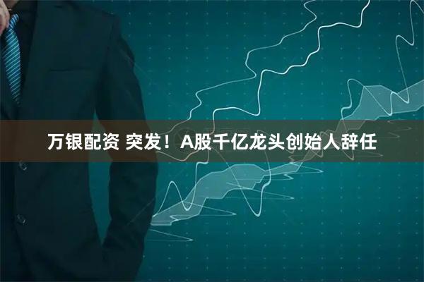 万银配资 突发！A股千亿龙头创始人辞任
