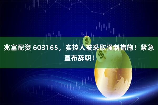 兆富配资 603165，实控人被采取强制措施！紧急宣布辞职！