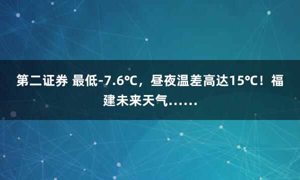 第二证券 最低-7.6℃，昼夜温差高达15℃！福建未来天气……