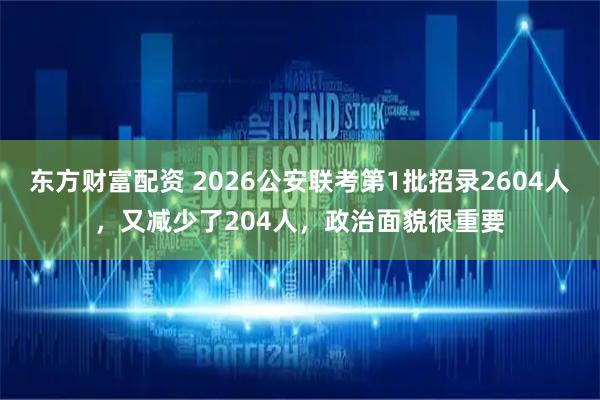 东方财富配资 2026公安联考第1批招录2604人,又减少了204人,政治面貌很重要