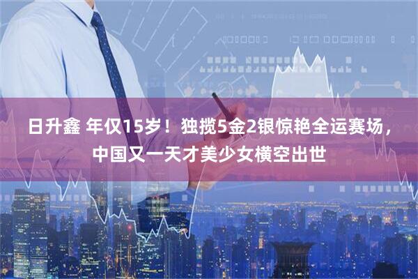 日升鑫 年仅15岁！独揽5金2银惊艳全运赛场，中国又一天才美少女横空出世