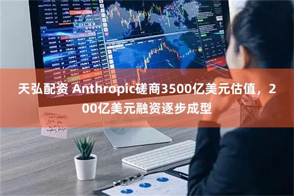 天弘配资 Anthropic磋商3500亿美元估值，200亿美元融资逐步成型