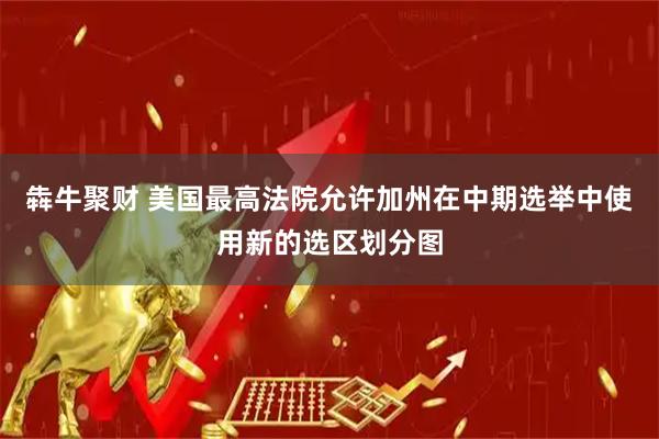 犇牛聚财 美国最高法院允许加州在中期选举中使用新的选区划分图